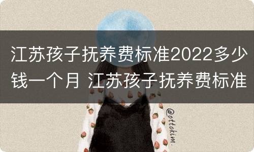 江苏孩子抚养费标准2022多少钱一个月 江苏孩子抚养费标准2022多少钱一个月呢