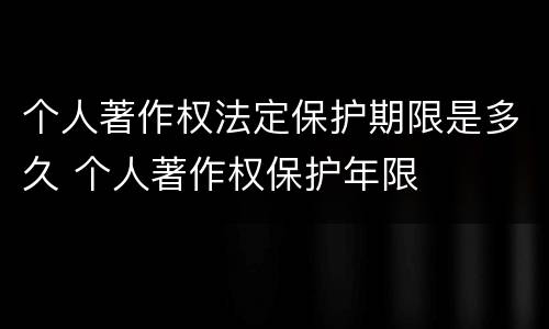 个人著作权法定保护期限是多久 个人著作权保护年限
