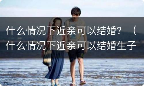 什么情况下近亲可以结婚？（什么情况下近亲可以结婚生子）