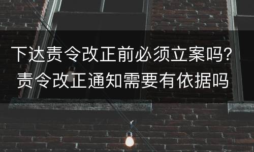 下达责令改正前必须立案吗？ 责令改正通知需要有依据吗