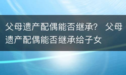 父母遗产配偶能否继承？ 父母遗产配偶能否继承给子女