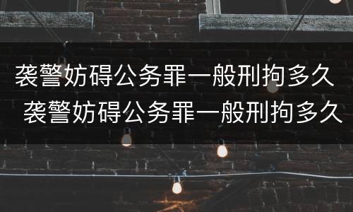 袭警妨碍公务罪一般刑拘多久 袭警妨碍公务罪一般刑拘多久结束