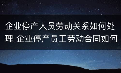 企业停产人员劳动关系如何处理 企业停产员工劳动合同如何处理