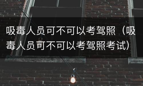 吸毒人员可不可以考驾照（吸毒人员可不可以考驾照考试）