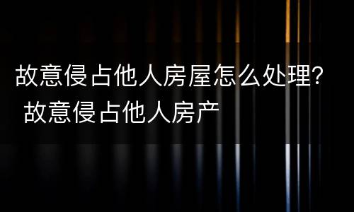 故意侵占他人房屋怎么处理？ 故意侵占他人房产