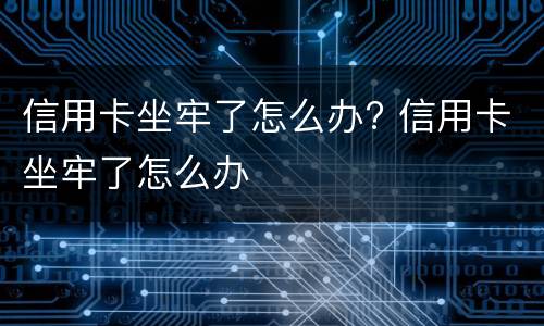 信用卡坐牢了怎么办? 信用卡坐牢了怎么办