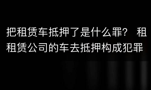 把租赁车抵押了是什么罪？ 租租赁公司的车去抵押构成犯罪吗