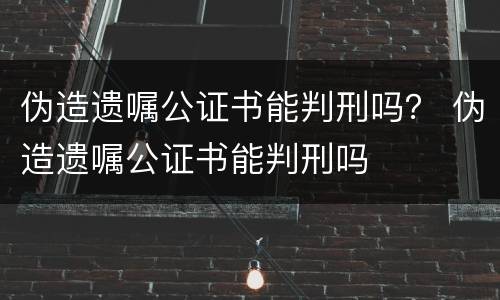 伪造遗嘱公证书能判刑吗？ 伪造遗嘱公证书能判刑吗
