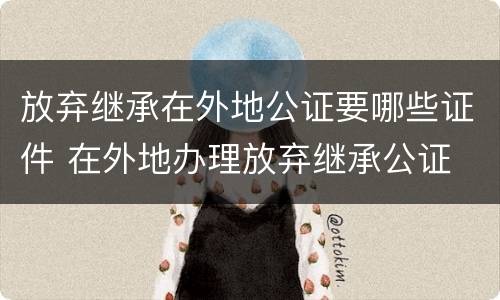 放弃继承在外地公证要哪些证件 在外地办理放弃继承公证