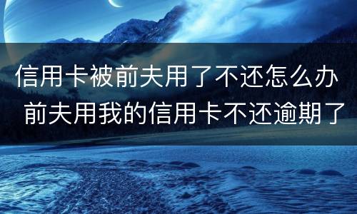 信用卡被前夫用了不还怎么办 前夫用我的信用卡不还逾期了怎么办