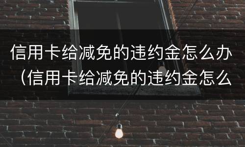 信用卡给减免的违约金怎么办（信用卡给减免的违约金怎么办呢）