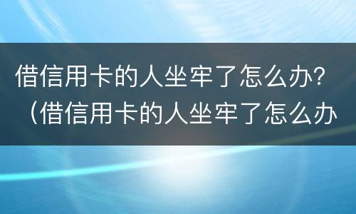 借信用卡的人坐牢了怎么办？（借信用卡的人坐牢了怎么办）
