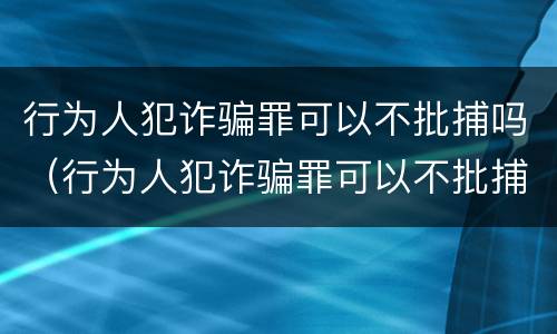 行为人犯诈骗罪可以不批捕吗（行为人犯诈骗罪可以不批捕吗判多久）