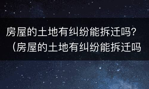 房屋的土地有纠纷能拆迁吗？（房屋的土地有纠纷能拆迁吗怎么赔偿）