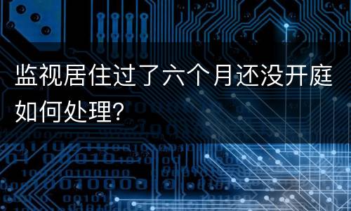 监视居住过了六个月还没开庭如何处理？