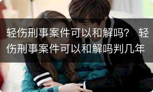 轻伤刑事案件可以和解吗？ 轻伤刑事案件可以和解吗判几年