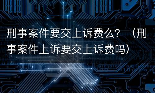 刑事案件要交上诉费么？（刑事案件上诉要交上诉费吗）