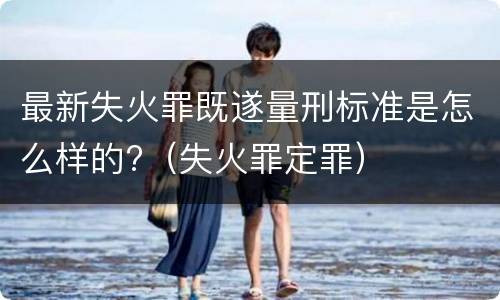 最新失火罪既遂量刑标准是怎么样的?（失火罪定罪）