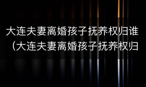 大连夫妻离婚孩子抚养权归谁（大连夫妻离婚孩子抚养权归谁抚养）