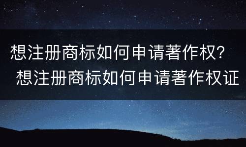 想注册商标如何申请著作权？ 想注册商标如何申请著作权证书