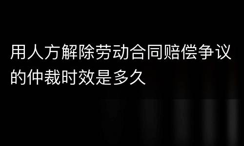 用人方解除劳动合同赔偿争议的仲裁时效是多久
