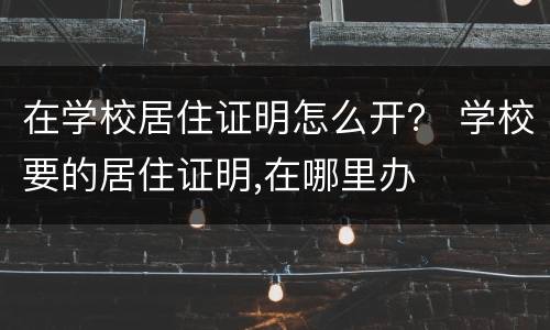 在学校居住证明怎么开？ 学校要的居住证明,在哪里办