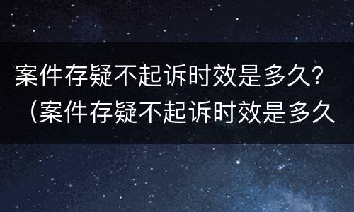 案件存疑不起诉时效是多久？（案件存疑不起诉时效是多久内）