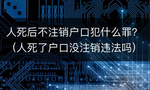人死后不注销户口犯什么罪？（人死了户口没注销违法吗）
