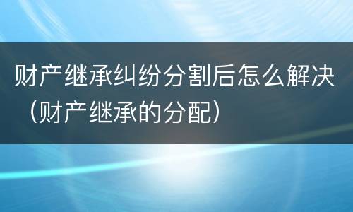财产继承纠纷分割后怎么解决（财产继承的分配）