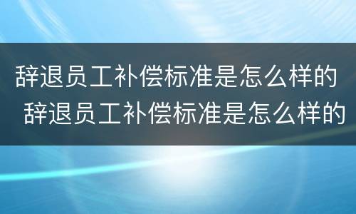 辞退员工补偿标准是怎么样的 辞退员工补偿标准是怎么样的呢