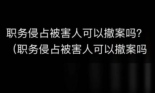 职务侵占被害人可以撤案吗？（职务侵占被害人可以撤案吗）