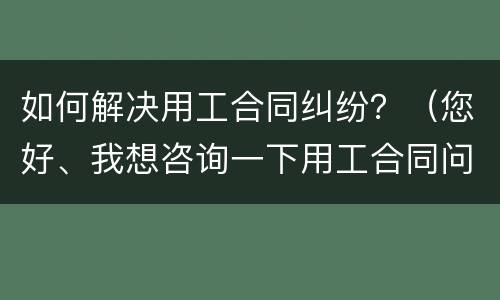 如何解决用工合同纠纷？（您好、我想咨询一下用工合同问题）