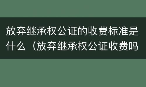 放弃继承权公证的收费标准是什么（放弃继承权公证收费吗）