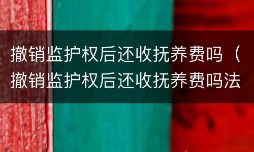 撤销监护权后还收抚养费吗（撤销监护权后还收抚养费吗法律）