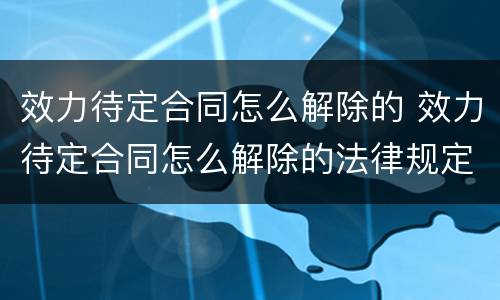 效力待定合同怎么解除的 效力待定合同怎么解除的法律规定