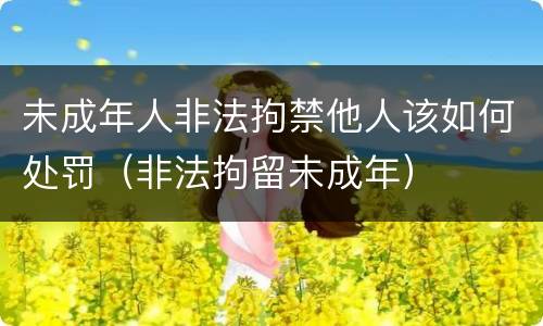 未成年人非法拘禁他人该如何处罚（非法拘留未成年）