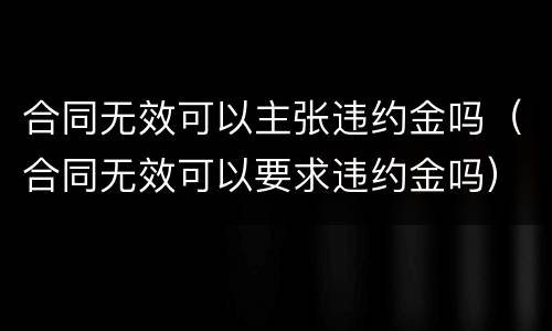 合同无效可以主张违约金吗（合同无效可以要求违约金吗）