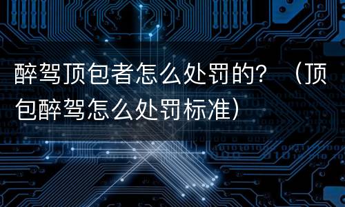 醉驾顶包者怎么处罚的？（顶包醉驾怎么处罚标准）