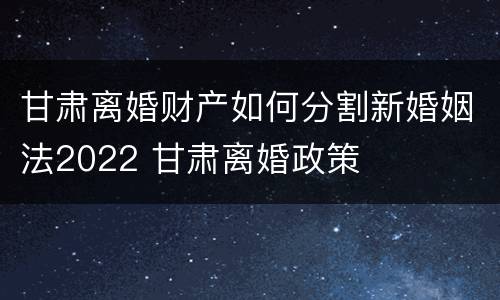 甘肃离婚财产如何分割新婚姻法2022 甘肃离婚政策