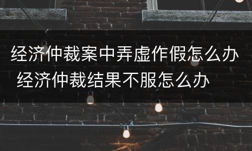 经济仲裁案中弄虚作假怎么办 经济仲裁结果不服怎么办