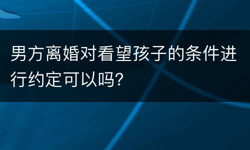 男方离婚对看望孩子的条件进行约定可以吗？