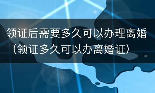领证后需要多久可以办理离婚（领证多久可以办离婚证）