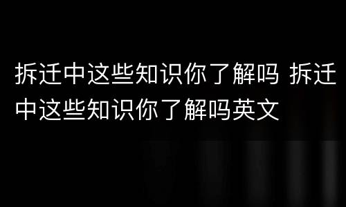 拆迁中这些知识你了解吗 拆迁中这些知识你了解吗英文