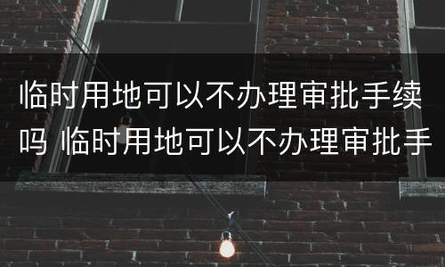 临时用地可以不办理审批手续吗 临时用地可以不办理审批手续吗现在