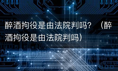 醉酒拘役是由法院判吗？（醉酒拘役是由法院判吗）