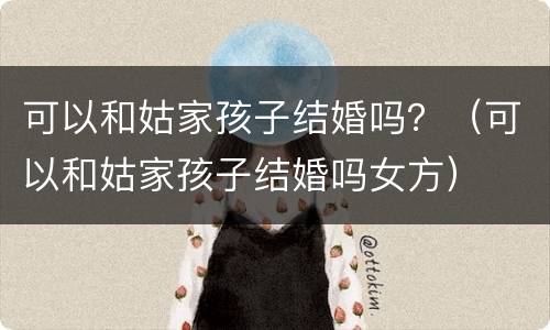 可以和姑家孩子结婚吗？（可以和姑家孩子结婚吗女方）