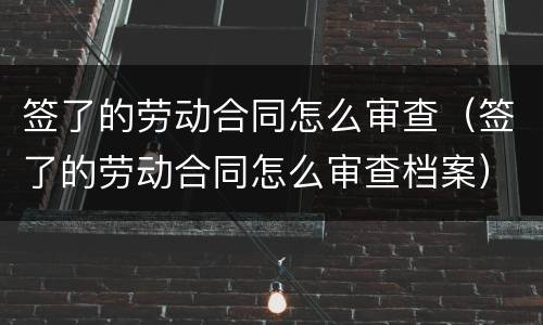 签了的劳动合同怎么审查（签了的劳动合同怎么审查档案）