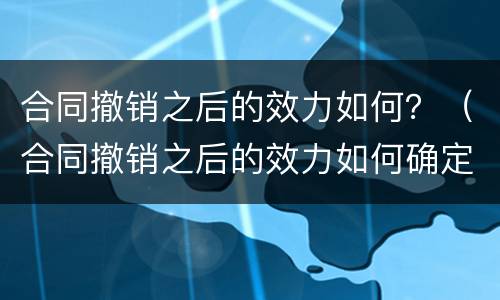 合同撤销之后的效力如何？（合同撤销之后的效力如何确定）