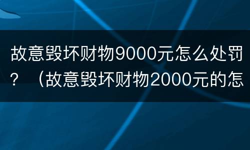故意毁坏财物9000元怎么处罚？（故意毁坏财物2000元的怎么处理）