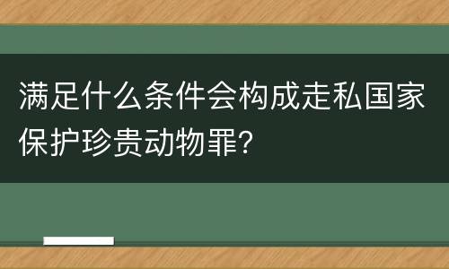 满足什么条件会构成走私国家保护珍贵动物罪？